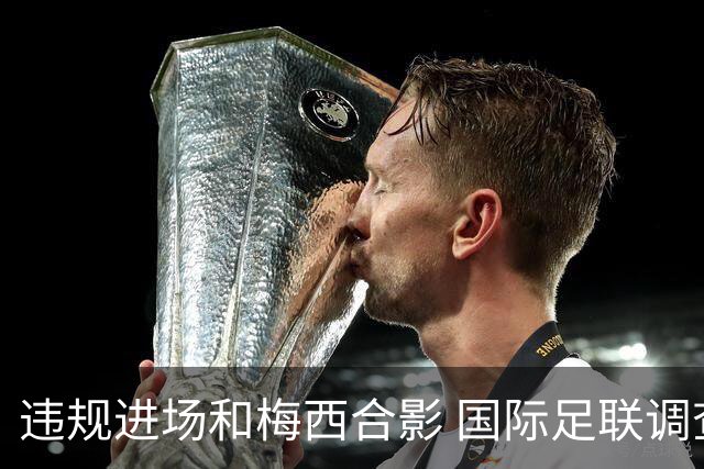 违规进场和梅西合影 国际足联调查网红撒盐哥